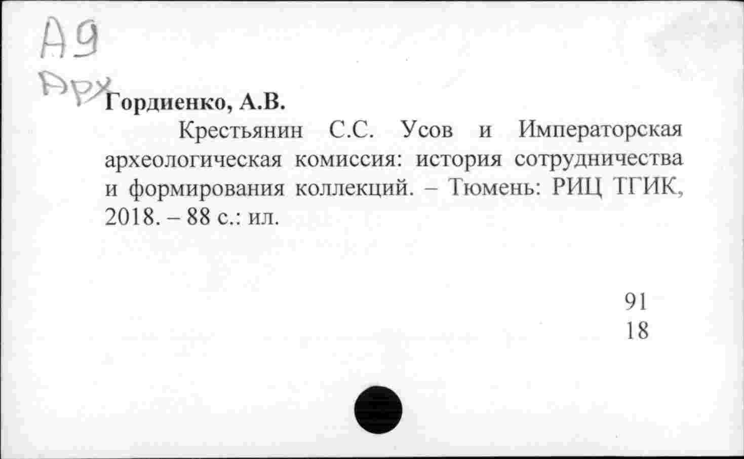 ﻿Гордиенко, А.В.
Крестьянин С.С. Усов и Императорская археологическая комиссия: история сотрудничества и формирования коллекций. - Тюмень: РИЦ ТГИК, 2018. - 88 с.: ил.
91
18